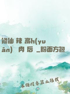 修仙 辣 高h(yuǎn) 濃肉 后宮